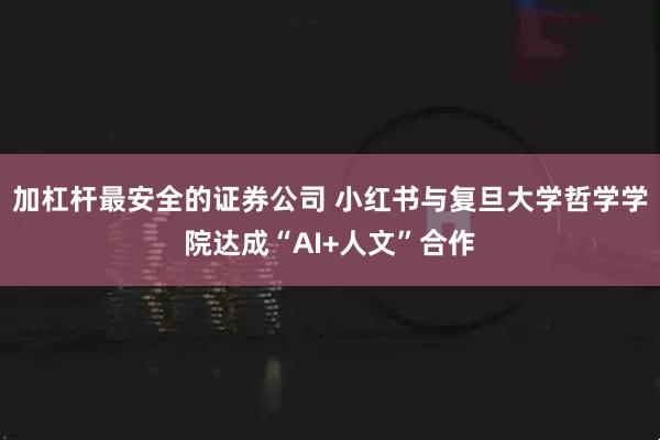 加杠杆最安全的证券公司 小红书与复旦大学哲学学院达成“AI+人文”合作