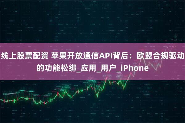 线上股票配资 苹果开放通信API背后：欧盟合规驱动的功能松绑_应用_用户_iPhone