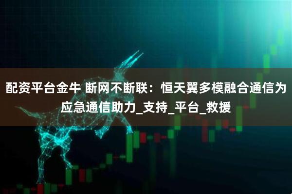 配资平台金牛 断网不断联：恒天翼多模融合通信为应急通信助力_支持_平台_救援