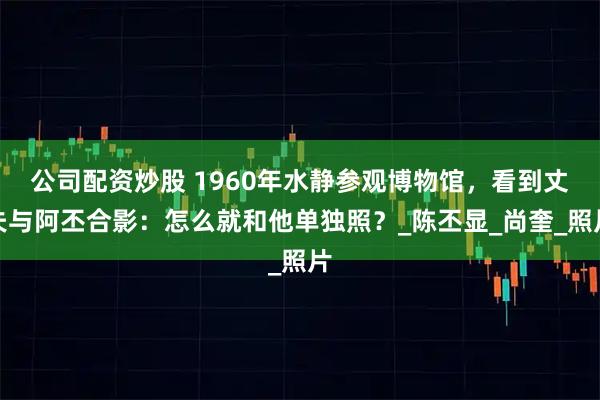 公司配资炒股 1960年水静参观博物馆，看到丈夫与阿丕合影：怎么就和他单独照？_陈丕显_尚奎_照片