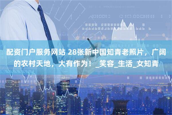 配资门户服务网站 28张新中国知青老照片，广阔的农村天地，大有作为！_笑容_生活_女知青