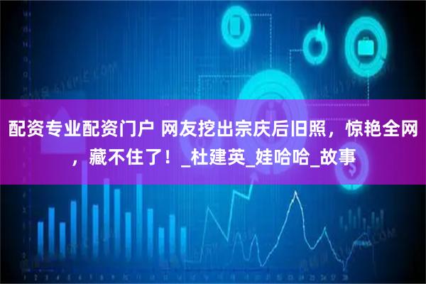 配资专业配资门户 网友挖出宗庆后旧照，惊艳全网，藏不住了！_杜建英_娃哈哈_故事