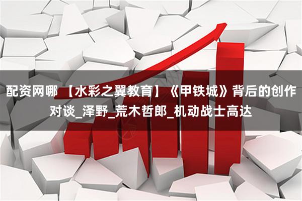 配资网哪 【水彩之翼教育】《甲铁城》背后的创作对谈_泽野_荒木哲郎_机动战士高达