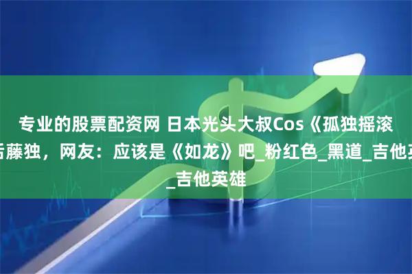 专业的股票配资网 日本光头大叔Cos《孤独摇滚》后藤独，网友：应该是《如龙》吧_粉红色_黑道_吉他英雄