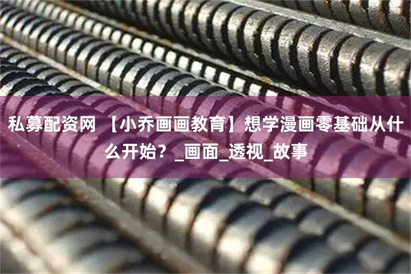 私募配资网 【小乔画画教育】想学漫画零基础从什么开始？_画面_透视_故事