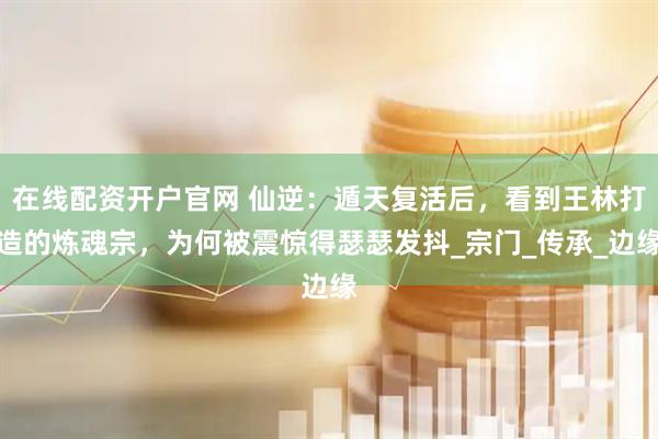 在线配资开户官网 仙逆：遁天复活后，看到王林打造的炼魂宗，为何被震惊得瑟瑟发抖_宗门_传承_边缘