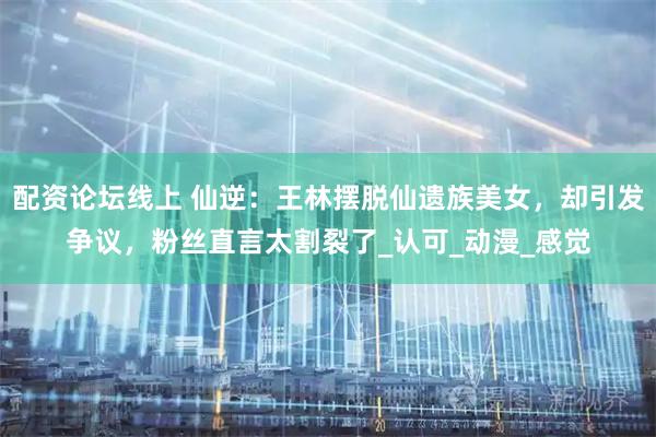 配资论坛线上 仙逆：王林摆脱仙遗族美女，却引发争议，粉丝直言太割裂了_认可_动漫_感觉