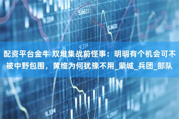 配资平台金牛 双堆集战前怪事：明明有个机会可不被中野包围，黄维为何犹豫不用_蒙城_兵团_部队