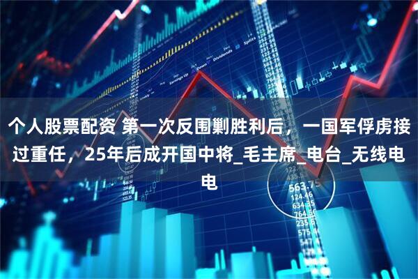 个人股票配资 第一次反围剿胜利后，一国军俘虏接过重任，25年后成开国中将_毛主席_电台_无线电