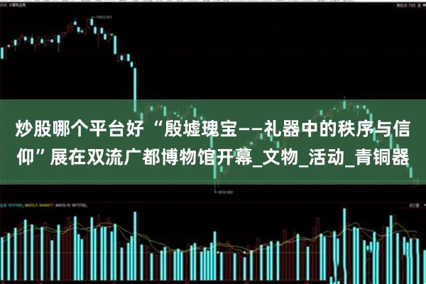 炒股哪个平台好 “殷墟瑰宝——礼器中的秩序与信仰”展在双流广都博物馆开幕_文物_活动_青铜器