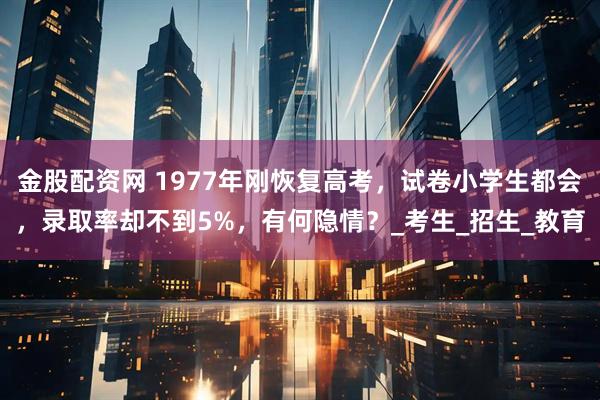 金股配资网 1977年刚恢复高考，试卷小学生都会，录取率却不到5%，有何隐情？_考生_招生_教育