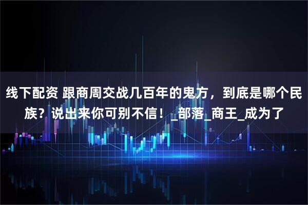 线下配资 跟商周交战几百年的鬼方，到底是哪个民族？说出来你可别不信！_部落_商王_成为了