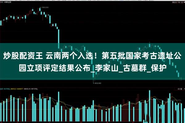 炒股配资王 云南两个入选！第五批国家考古遗址公园立项评定结果公布_李家山_古墓群_保护