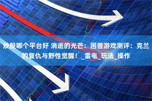 炒股哪个平台好 消逝的光芒：困兽游戏测评：克兰的复仇与野性觉醒！_雷电_玩法_操作
