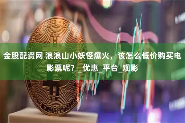 金股配资网 浪浪山小妖怪爆火，该怎么低价购买电影票呢？_优惠_平台_观影