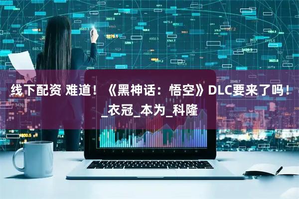 线下配资 难道！《黑神话：悟空》DLC要来了吗！_衣冠_本为_科隆