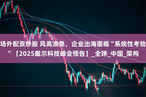 场外配资炒股 风高浪急，企业出海面临“系统性考验”【2025戴尔科技峰会预告】_全球_中国_架构
