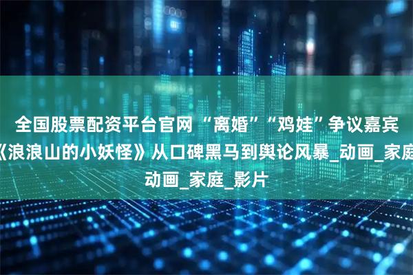 全国股票配资平台官网 “离婚”“鸡娃”争议嘉宾翻车|《浪浪山的小妖怪》从口碑黑马到舆论风暴_动画_家庭_影片