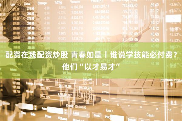配资在线配资炒股 青春如是丨谁说学技能必付费？他们“以才易才”