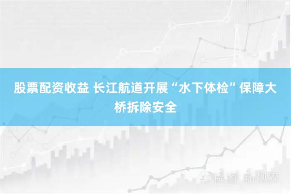 股票配资收益 长江航道开展“水下体检”保障大桥拆除安全