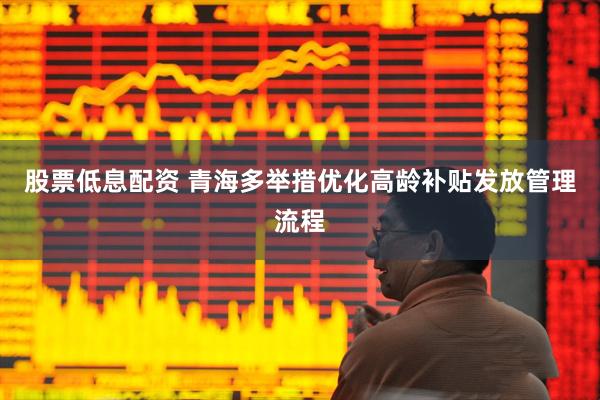 股票低息配资 青海多举措优化高龄补贴发放管理流程