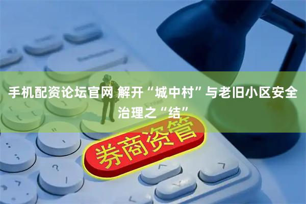 手机配资论坛官网 解开“城中村”与老旧小区安全治理之“结”