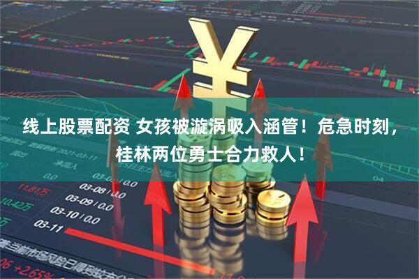 线上股票配资 女孩被漩涡吸入涵管！危急时刻，桂林两位勇士合力救人！
